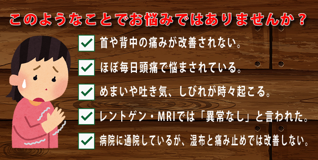 このようなことでお悩みではありませんか。首や背中の痛みが改善されない。　ほぼ毎日頭痛で悩まされている。　めまいや吐き気　しびれが時々起こる。　レントゲン　MRIでは異常なしといわれた。　病院に通院しているが、湿布と痛み止めでは改善しない。